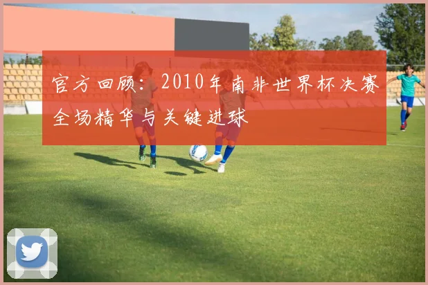 官方回顾：2010年南非世界杯决赛全场精华与关键进球